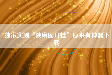 独家实测“陕麻圈开挂	”原来有神器下载